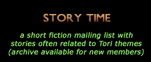 Story Time: a short fiction mailing list with stories often related to Tori themes (archive available for new members)